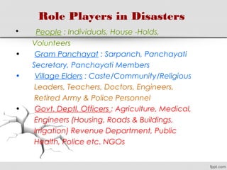 Role Players in Disasters
•       People : Individuals, House -Holds,
Volunteers
• Gram Panchayat : Sarpanch, Panchayati
Secretary, Panchayati Members
• Village Elders : Caste/Community/Religious
Leaders, Teachers, Doctors, Engineers,
Retired Army & Police Personnel
• Govt. Deptl. Officers : Agriculture, Medical,
Engineers (Housing, Roads & Buildings,
Irrigation) Revenue Department, Public
Health, Police etc. NGOs
 