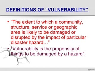 DEFINITIONS OF “VULNERABILITY”
• “The extent to which a community, 
structure, service or geographic 
area is likely to be damaged or 
disrupted by the impact of particular 
disaster hazard…”
• “Vulnerability is the propensity of 
things to be damaged by a hazard”.
 