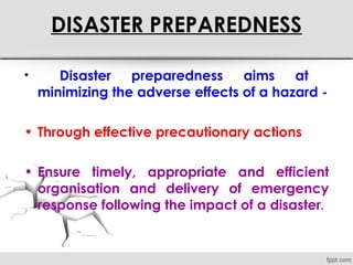 DISASTER PREPAREDNESS
• Disaster preparedness aims at
minimizing the adverse effects of a hazard -
• Through effective precautionary actions
• Ensure timely, appropriate and efficient
organisation and delivery of emergency
response following the impact of a disaster.
 
