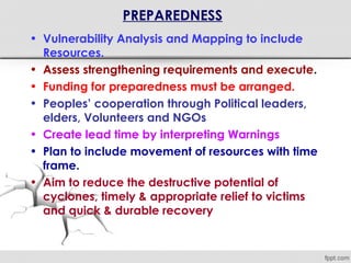 PREPAREDNESS
• Vulnerability Analysis and Mapping to include
Resources.
• Assess strengthening requirements and execute.
• Funding for preparedness must be arranged.
• Peoples’ cooperation through Political leaders,
elders, Volunteers and NGOs
• Create lead time by interpreting Warnings
• Plan to include movement of resources with time
frame.
• Aim to reduce the destructive potential of
cyclones, timely & appropriate relief to victims
and quick & durable recovery
 