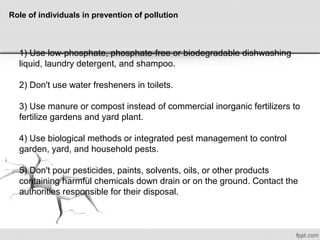 Role of individuals in prevention of pollution
1) Use low-phosphate, phosphate-free or biodegradable dishwashing
liquid, laundry detergent, and shampoo.
2) Don't use water fresheners in toilets.
3) Use manure or compost instead of commercial inorganic fertilizers to
fertilize gardens and yard plant.
4) Use biological methods or integrated pest management to control
garden, yard, and household pests.
5) Don't pour pesticides, paints, solvents, oils, or other products
containing harmful chemicals down drain or on the ground. Contact the
authorities responsible for their disposal.
 