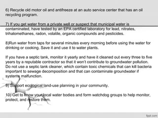 6) Recycle old motor oil and antifreeze at an auto service center that has an oil
recycling program.
7) If you get water from a private well or suspect that municipal water is
contaminated, have tested by an EPA certified laboratory for lead, nitrates,
trihalomethanes, radon, volatile, organic compounds and pesticides.
8)Run water from taps for several minutes every morning before using the water for
drinking or cooking. Save it and use it to water plants.
If you have a septic tank, monitor it yearly and have it cleaned out every three to five
years by a reputable contractor so that it won’t contribute to groundwater pollution.
Do not use a septic tank cleaner, which contain toxic chemicals that can kill bacteria
important to sewage decomposition and that can contaminate groundwater if
systems malfunction.
9) Support ecological land-use planning in your community.
10) Get to know your local water bodies and form watchdog groups to help monitor,
protect, and restore them.
 