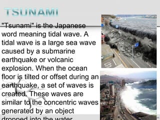 "Tsunami" is the Japanese
word meaning tidal wave. A
tidal wave is a large sea wave
caused by a submarine
earthquake or volcanic
explosion. When the ocean
floor is tilted or offset during an
earthquake, a set of waves is
created. These waves are
similar to the concentric waves
generated by an object
 