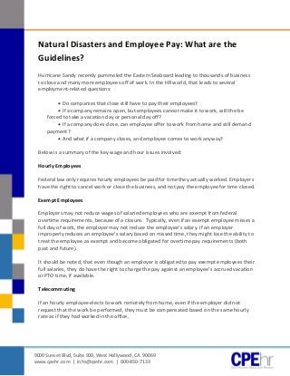 [Type text]




               Natural Disasters and Employee Pay: What are the
               Guidelines?
               Hurricane Sandy recently pummeled the Eastern Seaboard leading to thousands of business
               to close and many more employees off of work. In the HR world, that leads to several
               employment-related questions:

                         Do companies that close still have to pay their employees?
                         If a company remains open, but employees cannot make it to work, will the be
                   forced to take a vacation day or personal day off?
                         If a company does close, can employee offer to work from home and still demand
                   payment?
                         And what if a company closes, and employee comes to work anyway?

               Below is a summary of the key wage and hour issues involved:

               Hourly Employees

               Federal law only requires hourly employees be paid for time they actually worked. Employers
               have the right to cancel work or close the business, and not pay the employee for time closed.

               Exempt Employees

               Employers may not reduce wages of salaried employees who are exempt from federal
               overtime requirements, because of a closure. Typically, even if an exempt employee misses a
               full day of work, the employer may not reduce the employee’s salary. If an employer
               improperly reduces an employee’s salary based on missed time, they might lose the ability to
               treat the employee as exempt and become obligated for overtime pay requirements (both
               past and future).

               It should be noted, that even though an employer is obligated to pay exempt employees their
               full salaries, they do have the right to charge the pay against an employee’s accrued vacation
               or PTO time, if available.

               Telecommuting

               If an hourly employee elects to work remotely from home, even if the employer did not
               request that the work be performed, they must be compensated based on the same hourly
               rate as if they had worked in the office.




              9000 Sunset Blvd, Suite 900, West Hollywood, CA 90069
              www.cpehr.com | info@cpehr.com | 800-850-7133
 