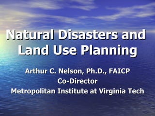 Natural Disasters and  Land Use Planning Arthur C. Nelson, Ph.D., FAICP Co-Director Metropolitan Institute at Virginia Tech 