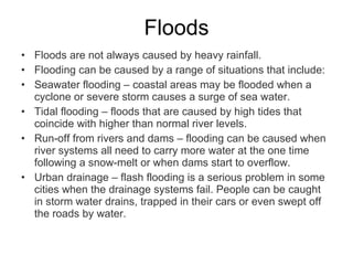 Floods Floods are not always caused by heavy rainfall. Flooding can be caused by a range of situations that include: Seawater flooding – coastal areas may be flooded when a cyclone or severe storm causes a surge of sea water. Tidal flooding – floods that are caused by high tides that coincide with higher than normal river levels. Run-off from rivers and dams – flooding can be caused when river systems all need to carry more water at the one time following a snow-melt or when dams start to overflow. Urban drainage – flash flooding is a serious problem in some cities when the drainage systems fail. People can be caught in storm water drains, trapped in their cars or even swept off the roads by water. 