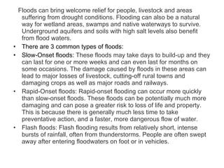 Floods can bring welcome relief for people, livestock and areas suffering from drought conditions. Flooding can also be a natural way for wetland areas, swamps and native waterways to survive. Underground aquifers and soils with high salt levels also benefit from flood waters.   There are 3 common types of floods: Slow-Onset floods:  These floods may take days to build-up and they can last for one or more weeks and can even last for months on some occasions. The damage caused by floods in these areas can lead to major losses of livestock, cutting-off rural towns and damaging crops as well as major roads and railways. Rapid-Onset floods: Rapid-onset flooding can occur more quickly than slow-onset floods. These floods can be potentially much more damaging and can pose a greater risk to loss of life and property. This is because there is generally much less time to take preventative action, and a faster, more dangerous flow of water. Flash floods: Flash flooding results from relatively short, intense bursts of rainfall, often from thunderstorms. People are often swept away after entering floodwaters on foot or in vehicles. 