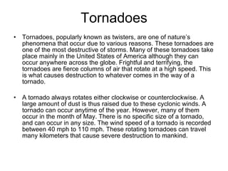 Tornadoes Tornadoes, popularly known as twisters, are one of nature’s phenomena that occur due to various reasons. These tornadoes are one of the most destructive of storms. Many of these tornadoes take place mainly in the United States of America although they can occur anywhere across the globe. Frightful and terrifying, the tornadoes are fierce columns of air that rotate at a high speed. This is what causes destruction to whatever comes in the way of a tornado.   A tornado always rotates either clockwise or counterclockwise. A large amount of dust is thus raised due to these cyclonic winds. A tornado can occur anytime of the year. However, many of them occur in the month of May. There is no specific size of a tornado, and can occur in any size. The wind speed of a tornado is recorded between 40 mph to 110 mph. These rotating tornadoes can travel many kilometers that cause severe destruction to mankind.   