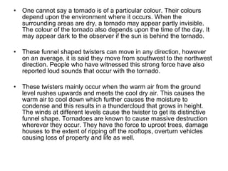 One cannot say a tornado is of a particular colour. Their colours depend upon the environment where it occurs. When the surrounding areas are dry, a tornado may appear partly invisible. The colour of the tornado also depends upon the time of the day. It may appear dark to the observer if the sun is behind the tornado. These funnel shaped twisters can move in any direction, however on an average, it is said they move from southwest to the northwest direction.   People who have witnessed this strong force have also reported loud sounds that occur with the tornado.   These twisters mainly occur when the warm air from the ground level rushes upwards and meets the cool dry air. This causes the warm air to cool down which further causes the moisture to condense and this results in a thundercloud that grows in height. The winds at different levels cause the twister to get its distinctive funnel shape. Tornadoes are known to cause massive destruction wherever they occur. They have the force to uproot trees, damage houses to the extent of ripping off the rooftops, overturn vehicles causing loss of property and life as well.  