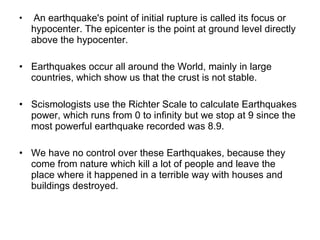   An earthquake's point of initial rupture is called its focus or hypocenter. The epicenter is the point at ground level directly above the hypocenter. Earthquakes occur all around the World, mainly in large countries, which show us that the crust is not stable. Scismologists use the Richter Scale to calculate Earthquakes power, which runs from 0 to infinity but we stop at 9 since the most powerful earthquake recorded was 8.9. We have no control over these Earthquakes, because they come from nature which kill a lot of people and leave the place where it happened in a terrible way with houses and buildings destroyed.   