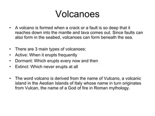 Volcanoes A volcano is formed when a crack or a fault is so deep that it reaches down into the mantle and lava comes out. Since faults can also form in the seabed, volcanoes can form beneath the sea. There are 3 main types of volcanoes: Active: When it erupts frequently Dormant: Which erupts every now and then Extinct: Which never erupts at all The word volcano is derived from the name of Vulcano, a volcanic island in the Aeolian Islands of Italy whose name in turn originates from  Vulcan, the name of a God of fire in Roman mythology. 