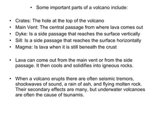 Some important parts of a volcano include: Crates: The hole at the top of the volcano Main Vent: The central passage from where lava comes out Dyke: Is a side passage that reaches the surface vertically Sill: Is a side passage that reaches the surface horizontally Magma: Is lava when it is still beneath the crust Lava can come out from the main vent or from the side passage. It then cools and solidifies into igneous rocks. When a volcano erupts there are often seismic tremors, shockwaves of sound, a rain of ash, and flying molten rock. Their secondary effects are many, but underwater volcanoes are often the cause of tsunamis.  