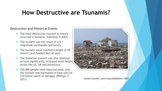 How Destructive are Tsunamis?
Destruction and Historical Events
 The most destructive tsunami in history
occurred in Sumatra, Indonesia in 2004.
 The tsunami was the result of a 9.1
magnitude earthquake (pictured).
 The tsunami wave reached a height of 50
meters, and flooded 5km of land.
 The Sumatran tsunami was also reported
to have significantly increased wave height
across the US, UK and Antarctica.
 230,000 people were reported dead, and
the tsunami was estimated to have cost US
$10 billion worth of damages (Phillips, C
2011) Sumatra tsunami, source Guy Gelfenbaum, USGS
 