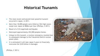 Historical Tsunamis
 The most recent and second most powerful tsunami
occurred in Japan, in 2011.
 More than 18,000 people were killed as 10m high waves
swept over Japan at 800km per hour (Phillips, C 2011)
 Result of a 9.0 magnitude earthquake.
 Destroyed approximately 452,000 peoples homes.
 Unique to this tsunami, a nuclear emergency resulted due
to subsequent damage to the Fukushima Daiichi nuclear
power plant.
 It is estimated it will take Japan 5 years to financially
overcome the $235 billion in damages
(Phillips, C 2011)
 