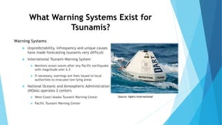 What Warning Systems Exist for
Tsunamis?
Warning Systems
 Unpredictability, infrequency and unique causes
have made forecasting tsunamis very difficult
 International Tsunami Warning System
 Monitors ocean waves after any Pacific earthquake
with magnitude over 6.5
 If necessary, warnings are then issued to local
authorities to evacuate low-lying areas
 National Oceanic and Atmospheric Administration
(NOAA) operates 2 centers
 West Coast/Alaska Tsunami Warning Center
 Pacific Tsunami Warning Center
Source: Hydro International
 