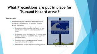What Precautions are put in place for
Tsunami Hazard Areas?
Precautions
 A number of precautionary measures are in
place for communities in tsunami hazard
areas, including;
 Evacuation orders based on the height of your
street above sea level and distance from the
coast.
 Evacuation zones ideally within 15 minutes walk
that are located at least 30 m above sea level
and 3 km inland.
 Regular practice taking evacuation routes,
especially in low-level light.
 Familiarising tourists with evacuation protocols
Source: jaxshells.org
 