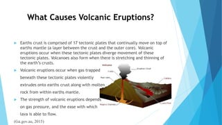 What Causes Volcanic Eruptions?
 Earths crust is comprised of 17 tectonic plates that continually move on top of
earths mantle (a layer between the crust and the outer core). Volcanic
eruptions occur when these tectonic plates diverge movement of these
tectonic plates. Volcanoes also form when there is stretching and thinning of
the earth’s crusts.
 Volcanic eruptions occur when gas trapped
beneath these tectonic plates violently
extrudes onto earths crust along with molten
rock from within earths mantle.
 The strength of volcanic eruptions depends
on gas pressure, and the ease with which
lava is able to flow.
(Ga.gov.au, 2015)
 