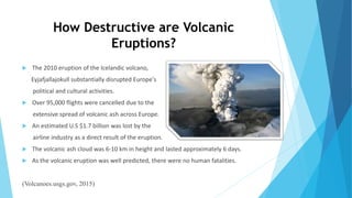 How Destructive are Volcanic
Eruptions?
 The 2010 eruption of the Icelandic volcano,
Eyjafjallajokull substantially disrupted Europe's
political and cultural activities.
 Over 95,000 flights were cancelled due to the
extensive spread of volcanic ash across Europe.
 An estimated U.S $1.7 billion was lost by the
airline industry as a direct result of the eruption.
 The volcanic ash cloud was 6-10 km in height and lasted approximately 6 days.
 As the volcanic eruption was well predicted, there were no human fatalities.
(Volcanoes.usgs.gov, 2015)
 