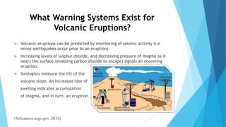 What Warning Systems Exist for
Volcanic Eruptions?
 Volcanic eruptions can be predicted by monitoring of seismic activity (i.e
minor earthquakes occur prior to an eruption).
 Increasing levels of sulphur dioxide, and decreasing pressure of magma as it
nears the surface (enabling carbon dioxide to escape) signals an oncoming
eruption.
 Geologists measure the tilt of the
volcano slope. An increased rate of
swelling indicates accumulation
of magma, and in turn, an eruption.
(Volcanoes.usgs.gov, 2015)
 