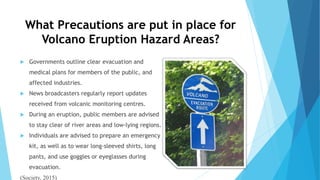 What Precautions are put in place for
Volcano Eruption Hazard Areas?
 Governments outline clear evacuation and
medical plans for members of the public, and
affected industries.
 News broadcasters regularly report updates
received from volcanic monitoring centres.
 During an eruption, public members are advised
to stay clear of river areas and low-lying regions.
 Individuals are advised to prepare an emergency
kit, as well as to wear long-sleeved shirts, long
pants, and use goggles or eyeglasses during
evacuation.
(Society, 2015)
 