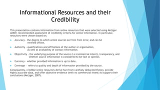 Informational Resources and their
Credibility
This presentation contains information from online resources that were selected using Metzger
(2007) recommended assessment of credibility criteria for online information. In particular,
resources were chosen based on;
 Accuracy – the degree to which online sources are free from error, and can be
verified offline.
 Authority – qualifications and affiliations of the author or organisation,
as well as availability of contact information.
 Objectivity – the underlying purpose of the source (i.e commercial intent), transparency, and
whether source information is considered to be fact or opinion.
 Currency – whether provided information is up to date.
 Coverage – refers to quality and depth of information provided by the source.
Consequently, credible online resources derive fact from carefully deducted theory, provide
highly accurate data, and offer objective evidence (with no commercial intent) to support their
conclusions (Metzger, 2007).
 