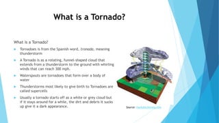 What is a Tornado?
What is a Tornado?
 Tornadoes is from the Spanish word, tronada, meaning
thunderstorm
 A Tornado is as a rotating, funnel-shaped cloud that
extends from a thunderstorm to the ground with whirling
winds that can reach 300 mph.
 Waterspouts are tornadoes that form over a body of
water
 Thunderstorms most likely to give birth to Tornadoes are
called supercells
 Usually a tornado starts off as a white or grey cloud but
if it stays around for a while, the dirt and debris it sucks
up give it a dark appearance. Source: markdmckinney.com
 