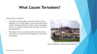 What Causes Tornadoes?
What Causes a Tornado?
 A Tornado normally begins with two winds coming
together at very high speeds. Upward and downward
winds traveling at different levels of the atmosphere
result in an updraft and give the tornado's its funnel-
like appearance.
 Tornadoes form in unusually violent thunderstorms
when there is sufficient wind instability in the lower
atmosphere.
(Tornado-facts.com, 2015)
Source: Tornado Facts – Gallery of Tornado Pictures
 
