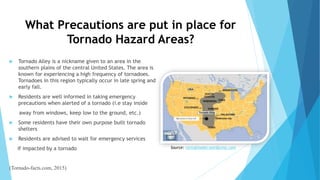 What Precautions are put in place for
Tornado Hazard Areas?
Source: ravingreader.wordpress.com
 Tornado Alley is a nickname given to an area in the
southern plains of the central United States. The area is
known for experiencing a high frequency of tornadoes.
Tornadoes in this region typically occur in late spring and
early fall.
 Residents are well informed in taking emergency
precautions when alerted of a tornado (i.e stay inside
away from windows, keep low to the ground, etc.)
 Some residents have their own purpose built tornado
shelters
 Residents are advised to wait for emergency services
if impacted by a tornado
(Tornado-facts.com, 2015)
 