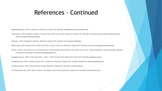 References - Continued
Markdmckinney.com,. (2015). Tornado Facts. Retrieved 21 January 2015, from http://markdmckinney.com/tornadofacts.html
Ncdc.noaa.gov,. (2015). Deadliest Tornadoes | National Climatic Data Center (NCDC). Retrieved 21 January 2015, from http://www.ncdc.noaa.gov/climate-information/extreme-
events/us-tornado-climatology/deadliest
Ready.gov,. (2015). Earthquakes | Ready.gov. Retrieved 21 January 2015, from http://www.ready.gov/earthquakes
Redcross.org,. (2015). Tsunami Survival | What to Do & How to Survive | Red Cross. Retrieved 21 January 2015, from http://www.redcross.org/prepare/disaster/tsunami
Society, N. (2015). Environment Facts, Environment Science, Global Warming, Natural Disasters, Ecosystems, Green Living - National Geographic. National Geographic. Retrieved
21 January 2015, from http://environment.nationalgeographic.com
Spaceplace.nasa.gov,. (2015). NASA's Space Place :: Home :: NASA's The Space Place. Retrieved 21 January 2015, from http://spaceplace.nasa.gov
Tornado-facts.com,. (2015). Amazing Tornado Facts | Tornado Facts. Retrieved 21 January 2015, from http://tornado-facts.com/amazing-tornado-facts/
Volcanoes.usgs.gov,. (2015). Volcano Hazards Program. Retrieved 21 January 2015, from http://volcanoes.usgs.gov/
www.hawaiiactive.com,. (2015). Hawaii Activities - Best Things To Do in Hawaii. Retrieved 21 January 2015, from http://www.hawaiiactive.com
 