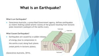 What is an Earthquake?
 Geoscience Australia, a prescribed Government agency, defines earthquakes
as violent shaking (called seismic waves) of the ground resulting from tectonic
plate movement (sublayers of the earths crust).
What Causes Earthquakes?
 Earthquakes are caused by a sudden release
of energy (due to compression in
the earths crust) along fault planes
(weak points in tectonic plates).
(Geoscience Australia, 2014).
What is an Earthquake?
 