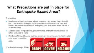 What Precautions are put in place for
Earthquake Hazard Areas?
Precautions
 People are advised to prepare a basic emergency kit (water, food, first aid,
etc.), and a family emergency plan (families should discuss how they will
contact each other in case of an emergency, and what to do when alerted of
an earthquake).
 All book cases, filing cabinets, picture frames, and light fixtures should be
safely anchored to walls.
 Members of the public, and business owners are recommended to hold regular
emergency evacuation
drills.
(The Ready Campaign, 2014)
 