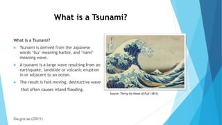 What is a Tsunami?
What is a Tsunami?
 Tsunami is derived from the Japanese
words ‘tsu’ meaning harbor, and ‘nami’
meaning wave.
 A tsunami is a large wave resulting from an
earthquake, landslide or volcanic eruption
in or adjacent to an ocean.
 The result is fast-moving, destructive wave
that often causes inland flooding.
Ga.gov.au (2015)
Source: Thirty-Six Views of Fuji (1831)
 