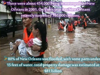 80% of New Orleanswas flooded, with some parts under
15 feet of water. total property damagewas estimatedat
$81 billion
There were about 454,000 living in metropolitan New
Orleans in 2001. Only this year has New Orleans
recentlysurpassed350,000 citizens.
 