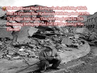 The Most Recent Nepal Earthquake On 25 Th May Which
Had Its Epicentre Near Kathmandu With Magnitude 7.9 On
The Richter Scale. More Than 6000 People Died In This
Devastating Earthquake And Half Of This Country Was
Flattered.
 