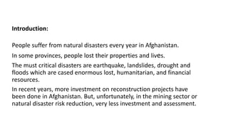 Introduction: 
People suffer from natural disasters every year in Afghanistan. 
In some provinces, people lost their properties and lives. 
The must critical disasters are earthquake, landslides, drought and 
floods which are cased enormous lost, humanitarian, and financial 
resources. 
In recent years, more investment on reconstruction projects have 
been done in Afghanistan. But, unfortunately, in the mining sector or 
natural disaster risk reduction, very less investment and assessment. 
 