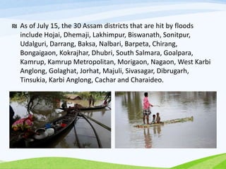 ₪ As of July 15, the 30 Assam districts that are hit by floods
include Hojai, Dhemaji, Lakhimpur, Biswanath, Sonitpur,
Udalguri, Darrang, Baksa, Nalbari, Barpeta, Chirang,
Bongaigaon, Kokrajhar, Dhubri, South Salmara, Goalpara,
Kamrup, Kamrup Metropolitan, Morigaon, Nagaon, West Karbi
Anglong, Golaghat, Jorhat, Majuli, Sivasagar, Dibrugarh,
Tinsukia, Karbi Anglong, Cachar and Charaideo.
 