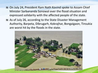 ₪ On July 24, President Ram Nath Kovind spoke to Assam Chief
Minister Sarbananda Sonowal over the flood situation and
expressed solidarity with the affected people of the state.
₪ As of July 26, according to the State Disaster Management
Authority, Barpeta, Dibrugarh, Kokrajhar, Bongaigaon, Tinsukia
are worst hit by the floods in the state.
 