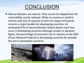CONCLUSION
 Natural disasters are natural. They cannot be stopped but the
vulnerability can be reduced. While no country in world is
entirely safe lack of capacity to limit the impact of hazards
remains a major burden for developing countries, An
estimated 97% of natural disaster related deaths each year
occur in developing countries although smaller in absolute
figure, the percentage of economic loss in relation to the GNP
(Gross National Product) In developing countries far exceeds
the one in developed countries.
 