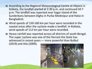 ₪ According to the Regional Meteorological Centre at Alipore in
Kolkata, the landfall started at 2.30 p.m. and continued till 7
p.m. The landfall was reported near Sagar Island of the
Sunderbans between Digha in Purba Medinipur and Hatia in
Bangladesh.
₪ Wind speeds of 150-160 km per hour were recorded in the
coastal areas after the cyclone made a landfall. In Kolkata,
wind speeds of 112 km per hour were recorded.
₪ Heavy rainfall was reported across all districts of south Bengal.
The super cyclone was one of the fiercest the State has
witnessed in recent years — more powerful than Bulbul
(2019) and Aila (2009).
 