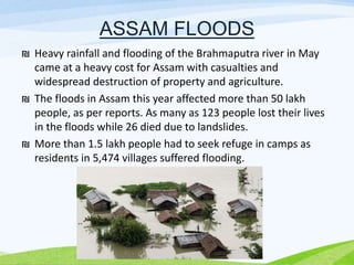 ASSAM FLOODS
₪ Heavy rainfall and flooding of the Brahmaputra river in May
came at a heavy cost for Assam with casualties and
widespread destruction of property and agriculture.
₪ The floods in Assam this year affected more than 50 lakh
people, as per reports. As many as 123 people lost their lives
in the floods while 26 died due to landslides.
₪ More than 1.5 lakh people had to seek refuge in camps as
residents in 5,474 villages suffered flooding.
 
