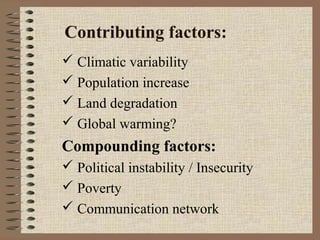 Contributing factors:
 Climatic variability
 Population increase
 Land degradation
 Global warming?

Compounding factors:
 Political instability / Insecurity
 Poverty
 Communication network

 
