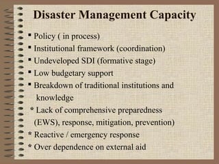 Disaster Management Capacity
 Policy ( in process)
 Institutional framework (coordination)
 Undeveloped SDI (formative stage)
 Low budgetary support
 Breakdown of traditional institutions and
knowledge
* Lack of comprehensive preparedness
(EWS), response, mitigation, prevention)
* Reactive / emergency response
* Over dependence on external aid

 