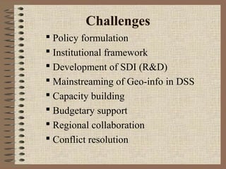 Challenges
 Policy formulation
 Institutional framework
 Development of SDI (R&D)
 Mainstreaming of Geo-info in DSS
 Capacity building
 Budgetary support
 Regional collaboration
 Conflict resolution

 