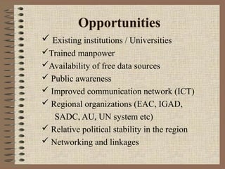 Opportunities
 Existing institutions / Universities
Trained manpower
Availability of free data sources
 Public awareness
 Improved communication network (ICT)
 Regional organizations (EAC, IGAD,
SADC, AU, UN system etc)
 Relative political stability in the region
 Networking and linkages

 