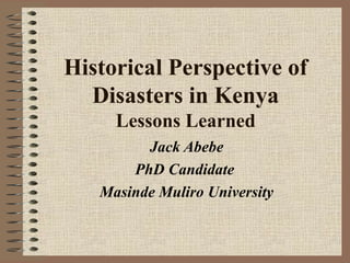 Historical Perspective of
Disasters in Kenya
Lessons Learned
Jack Abebe
PhD Candidate
Masinde Muliro University

 