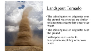 Landspout Tornado
• The spinning motion originates near
the ground. waterspouts are similar
to landspouts except they occur over
water.
• The spinning motion originates near
the ground.
• Waterspouts are similar to
landspouts,except they occur over
water.
 
