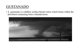 GUSTANADO
• A gustanado is a shallow surface-based vortex which forms within the
downburst emanating form a thunderstorm.
 