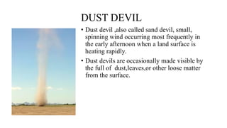 DUST DEVIL
• Dust devil ,also called sand devil, small,
spinning wind occurring most frequently in
the early afternoon when a land surface is
heating rapidly.
• Dust devils are occasionally made visible by
the full of dust,leaves,or other loose matter
from the surface.
 