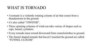 • A tornado is a violently rotating column of air that extent from a
thunderstorm to the ground.
• it’s also called “TIWSTER”.
• These spinning columns of wind can take variety of shapes such as
rope, funnel, cylinders.
• Every tornado must extend downward form cumulonimbus to ground.
• The funnel shaped tornado that haven’t touched the ground are called
”FUNNEL CLOUDS”
WHAT IS TORNADO
 