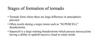 Stages of formation of tornado
• Tornado form where there are large difference in atmospheric
pressure.
• Often results during a major storm such as “SUPERCELL”
thunderstorm.
• Supercell is a large rotating thunderstorm which possess mesocyclone
having a ability to updraft massive cloud to rotate inside.
 